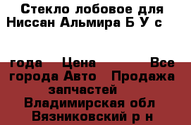 Стекло лобовое для Ниссан Альмира Б/У с 2014 года. › Цена ­ 5 000 - Все города Авто » Продажа запчастей   . Владимирская обл.,Вязниковский р-н